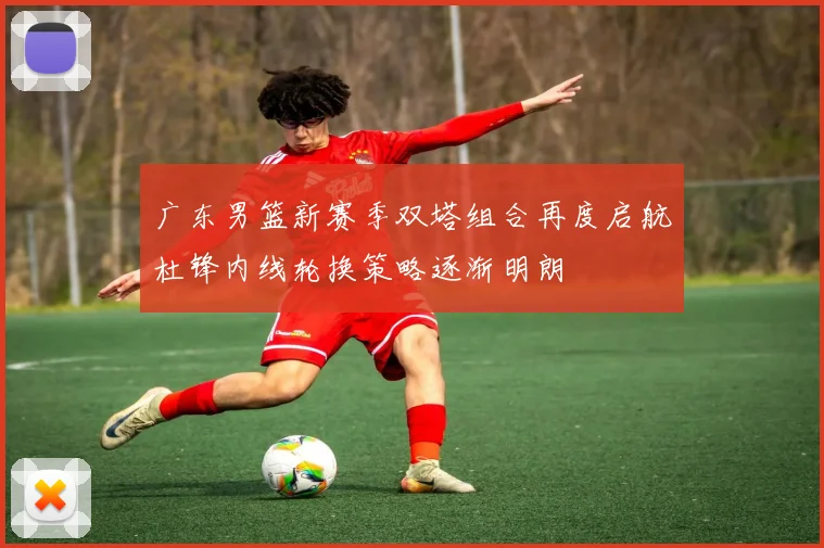 广东男篮新赛季双塔组合再度启航杜锋内线轮换策略逐渐明朗