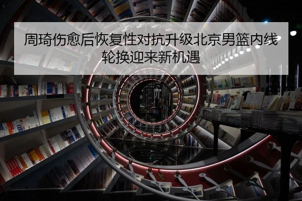 周琦伤愈后恢复性对抗升级北京男篮内线轮换迎来新机遇