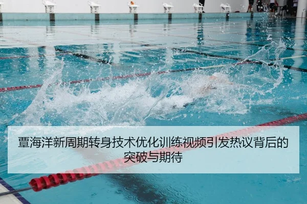 覃海洋新周期转身技术优化训练视频引发热议背后的突破与期待