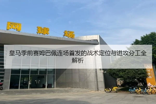 皇马季前赛姆巴佩连场首发的战术定位与进攻分工全解析