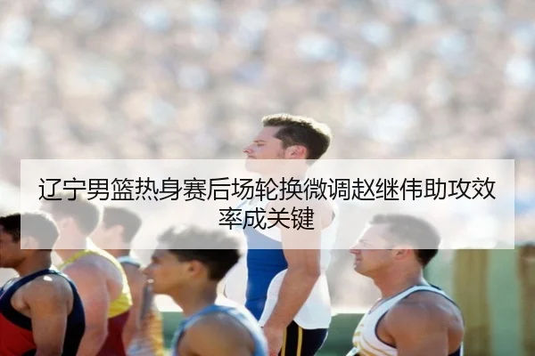 辽宁男篮热身赛后场轮换微调赵继伟助攻效率成关键