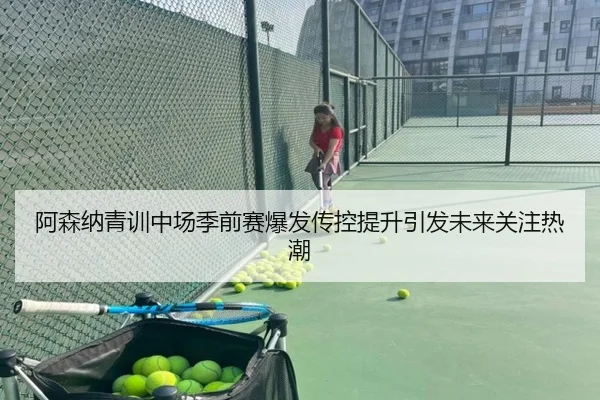 阿森纳青训中场季前赛爆发传控提升引发未来关注热潮