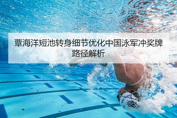 覃海洋短池转身细节优化中国泳军冲奖牌路径解析